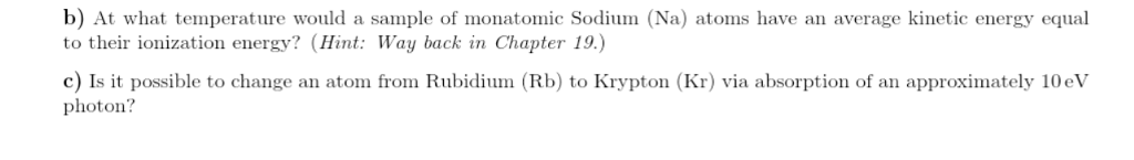 b) At what temperature would a sample of monatomic Sodium (Na) atoms have an average kinetic energy equal to their ionization energy? (Hint: Way back in Chapter 19.) c) Is it possible to change an atofro photon? Rubidium (Rb) to Krypton (Kr) via absorption of an approximately 10eV