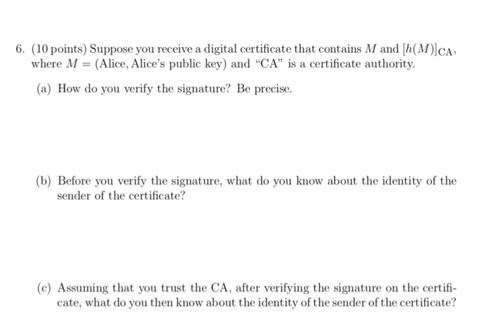 6. (10 points) Suppose you receive a digital certificate that contains M and [h(M)lCA where M- (Alice, Alices public key) and CA is a certificate authority. (a) How do you verify the signature? Be precise (b) Before you verify the signature, what do you know about the identity of the sender of the certificate? (c) Assuming that you trust the CA, after verifying the signature on the certif cate, what do you then know about the identity of the sender of the certificate?