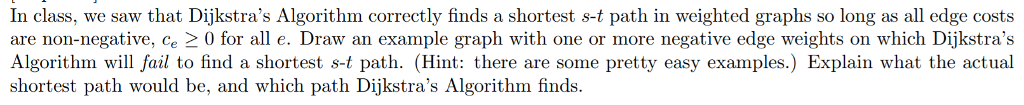 In class, we saw that Dijkstras Algorithm correctly finds a shortest s-t path in weighted graphs so long as all edge costs are non-negative, ce 0 for all e. Draw an example graph with one or more negative edge weights on which Dijkstras Algorithm will fail to find a shortest s-t path. (Hint: there are some pretty easy examples.) Explain what the actual shortest path would be, and which path Dijkstras Algorithm finds.