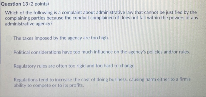 Question 13 (2 points) Which of the following is a complaint about administrative law that cannot be justified by the complaining parties because the conduct complained of does not fall within the powers of any administrative agency? The taxes imposed by the agency are too high. Political considerations have too much influence on the agencys policies and/or rules Regulatory rules are often too rigid and too hard to change. Regulations tend to increase the cost of doing business, causing harm either to a firms ability to compete or to its profits.