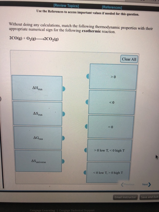Review Topics References Use the References to access important values if needed for this question. Without doing any calculations, match the following thermodynamic properties with their appropriate numerical sign for the following exothermic reaction. Clear All >0 0 low T, <0 high T A Suniverse <0 low T,> 0 high T Next Email Instructor Save and Exit