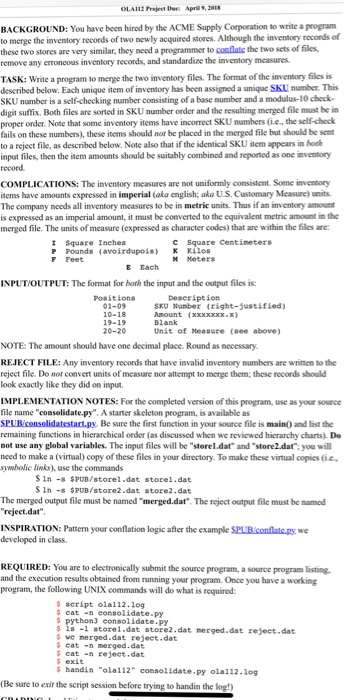 OLAl12 Prejeet Due: Apria9, BACKGROUND: You have been hired by the ACME Supply Corporation to write a program to merge the inventory records of two newly acquired stores. Although the inventory records of these two stores are very similar, they need a programmer to conflate the two sets of files, remove any erroneous inventory records, and standardize the inventory mcasures. TASK: Write a program to merge the two inventory files. The format of the inventory files s described below. Each unique item of inventory has been assigned a unique SKLI number. This SKU number is a self-checking number 

<div class=