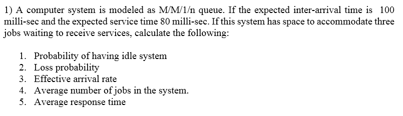 1) A computer system is modeled as MM/1/n queue. If the expected inter-arrival time is 100 milli-sec and the expected service