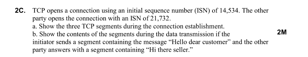 2C. TCP opens a connection using an initial sequence number (ISN) of 14,534. The other party opens the connection with an ISN of21,732. a. Show the three TCP segments during the connection establishment b. Show the contents of the segments during the data transmission if the initiator sends a segment containing the message Hello dear customer and the other party answers with a segment containing Hi there seller. 2M