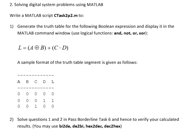 2. Solving digital system problems using MATLAB Write a MATLAB script CTask2p2.m to: 1) Generate the truth table for the following Boolean expression and display it in the MATLAB command window (use logical functions: and, not, or, xor): L=(49B)+(C,D) A sample format of the truth table segment is given as follows: A B C D L 0 0 0 1 1 2) Solve questions 1 and 2 in Pass Borderline Task 6 and hence to verify your calculated results. (You may use bi2de, de2bi, hex2dec, dec2hex)