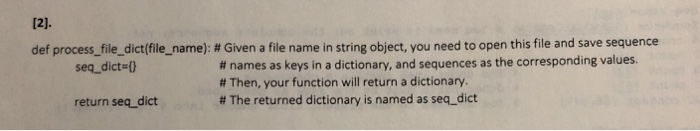 def process-file-dict(filename): # Given a file name in string object, you need to open this file and save sequence # names as keys in a dictionary, and sequences as the corresponding values. # Then, your function will return a dictionary. # The returned dictionary is named as seq-dict seq-dict=() return seq_dict