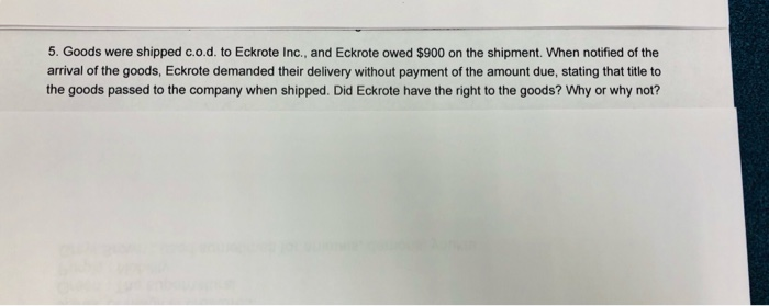 5. Goods were shipped c.o.d. to Eckrote Inc., and Eckrote owed $900 on the shipment. When notified of the arrival of the goods, Eckrote demanded their delivery without payment of the amount due, stating that title to the goods passed to the company when shipped. Did Eckrote have the right to the goods? Why or why not?