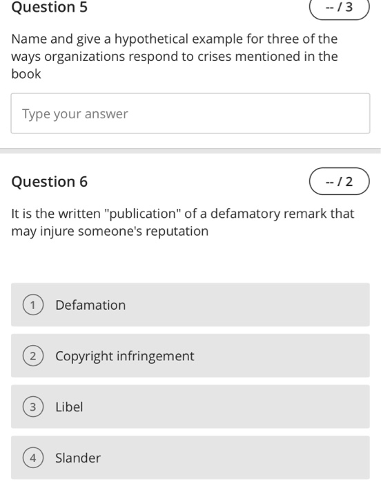 Question 5 -13 Name and give a hypothetical example for three of the ways organizations respond to crises mentioned in the book Type your answer Question 6 --12 It is the written publication of a 

<div class=