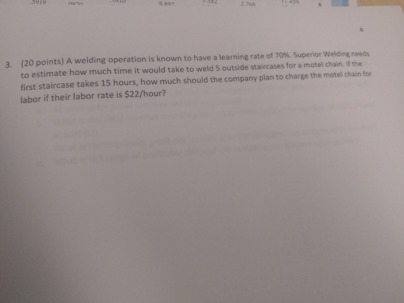 5919 9.897 2.768 (20 points) A welding operation is known to have a learning rate of 70%. Superior welding needs to estimate how much time it would take to weld 5 outside staircases for a motel chain. If the first staircase takes 15 hours, how much should the company plan to charge the motel chain for labor if their labor rate is $22/hour? 3,