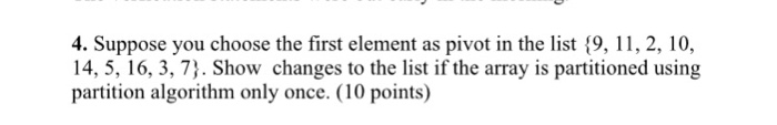 4. Suppose you choose the first element as pivot in the list 9, 11, 2, 10 14, 5, 16, 3, 7). Show changes to the list if the array is partitioned using partition algorithm only once. (10 points)
