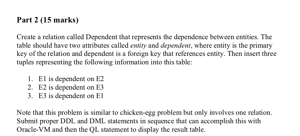 Part 2 (15 marks) Create a relation called Dependent that represents the dependence between entities. The table should have two attributes called entity and dependent, where entity is the primary key of the relation and dependent is a foreign key that references entity. Then insert three tuples representing the following information into this t 1. El is dependent on E2 2. E2 is dependent on E3 3. E3 is dependent on El Note that this problem is similar to chicken-egg problem but only involves one relation. Submit proper DDL and DML statements in sequence that can accomplish this with Oracle-VM and then the QL statement to display the result table.