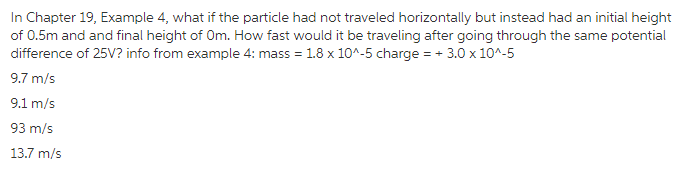 In Chapter 19, Example 4, what if the particle had not traveled horizontally but instead had an initial height of 0.5m and and final height of Om. How fast would it be traveling after going through the same potential difference of 25V? info from example 4: mass 1.8 x 105 charge3.0 x104-5 9.7 m/s 9.1 m/s 93 m/s 13.7 m/s