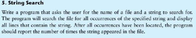 5. String Search Write a program that asks the user for the name of a file and a string to search for. The program will search the file for all occurrences of the specified string and display all lines that contain the string. After all occurrences have been located, the program should report the number of times the string appeared in the file.