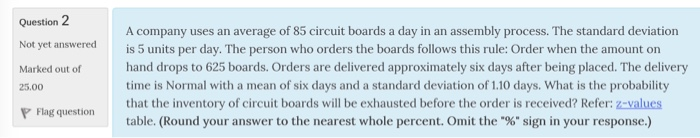 Question 2 Not yet Marked out of 25.00 P Flag question A company uses an average of 85 circuit boards a day in an assembly process. The standard deviation answereds 5 units per day. The person who orders the boards follows this rule: Order when the amount on hand drops to 625 boards. Orders are delivered approximately six days after being placed. The delivery time is Normal with a mean of six days and a standard deviation of 1.10 days. What is the probability that the invento that the inventory of circuit boards will be exhausted before the order is received? Refer: z-values table. (Round your answer to the nearest whole percent. Omit the 9% sign in your response.)