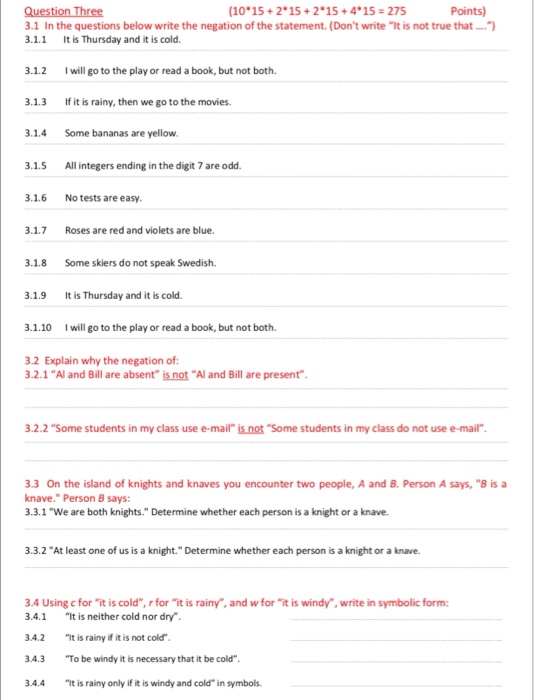 (10*15 + 2*15 + 2*15 + 4* 15 # 275 Points) 3.1 In the questions below write the negation of the statement. (Dont write It is not true that. 3.1.1 It is Thursday and it is cold. .1.2 Iwill go to the play or read a book, but not both. 3.1.3 If it is rainy, then we go to the movies. 3.1.4 Some bananas are yellow. 1.5 All integers ending in the digit 7 are odd. 3.1.6 No tests are easy. .1.7 Roses are red and violets are blue 3.1.8 Some skiers do not speak Swedish. 3.1.9 It is Thursday and it is cold. .1.10 Iwill go to the play or read a book, but not both. 3.2 Explain why the negation of 3.2.1 Al and Bill are absent is not Al and Bill are present 3.2.2 Some students in my class use e-mail is not Some students in my class do not use e-mail. 3.3 On the island of knights and knaves you encounter two people, A and B. Person A says, B is a knave. Person B says: 3.3.1 We are both knights. Determine whether each person is a knight or a knave. 3.3.2 At least one of us is a knight. Determine whether each person is a knight or a knave. 3.4 Using cfor it is cold, r for it is rainy, and wfor it is windy, write in symbolic form 3.4.1 t is neither cold nor dry 3.4.2 t is rainy if it is not cold 3.4.3 To be windy it is necessary that it be cold 3.4.4 t is rainy only if it is windy and cold in symbols