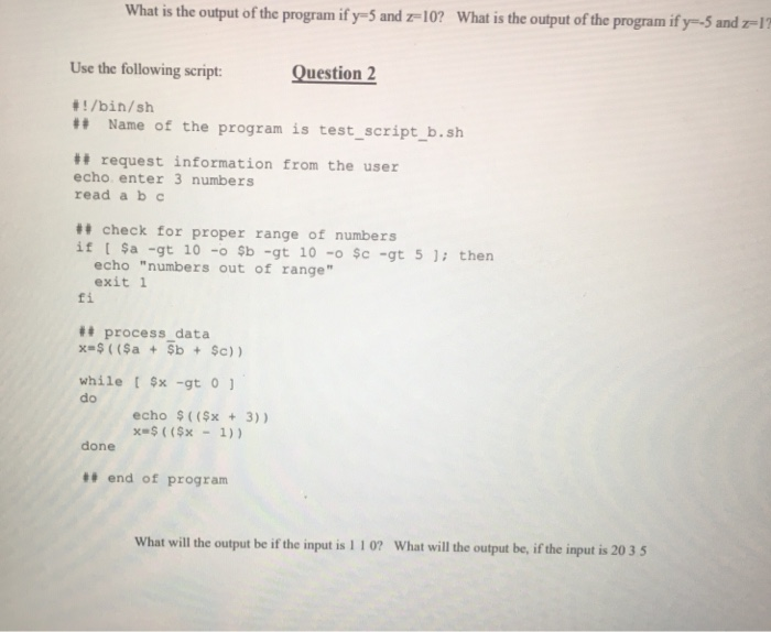 What is the output of the program ify-5 and z 10? What is the output of the program if y- and z 1 Use the following script Question 2 1/bin/sh ## Name of the program is test-script.b.sh request information from the user echo enter 3 numbers read a b check for proper range of numbers if [ $a-gt 10 -o $b-gt 10 -o $c-gt 5 ); then echo numbers out of range exit 1 fi t process_data while t $x -gt o do echo $((3) ) xs$ ( ($x - 1)) done ## end of program What will the output be if the input is 1 10 What will the output be, if the input is 20 3 5