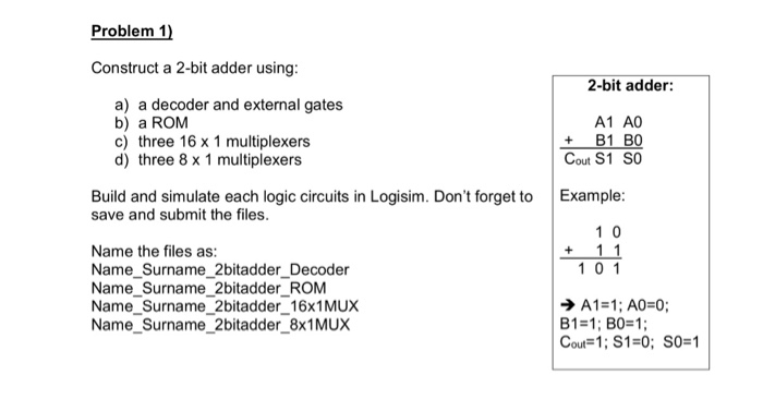 Problem 1 Construct a 2-bit adder using: 2-bit adder a) a decoder and external gates b) a ROM c) three 16 x 1 multiplexers d) three 8 x 1 multiplexers A1 A0 +B1 B0 Cout S1 SO Build and simulate each logic circuits in Logisim. Dont forget to Example: save and submit the files. 1 0 Name the files as: Name Surname_2bitadder_Decoder Name_Surname_2bitadder_ROM Name Surname_2bitadder_16x1MUX Name Surname_2bitadder_8x1MUuX 1 01 ? A1 = 1; A0=0; Cout=1; S1=0; SO=1