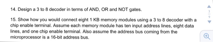14. Design a 3 to 8 decoder in terms of AND, OR and NOT gates. 15. Show how you would connect eight 1 KB memory modules using a 3 to 8 decoder with a chip enable terminal. Assume each memory module has ten input address lines, eight data lines, and one chip enable terminal. Also assume the address bus coming from the microprocessor is a 16-bit address bus.