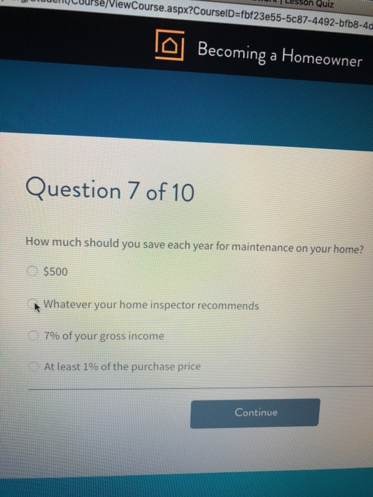 T Legson Quiz btudeCburse/ViewCourse.aspx?CourselD-fbf23e55-5c87-4492-bfb8-4d Ta Becoming a Homeowner Question 7 of 10 How much should you save each year for maintenance on your home? $500 Whatever your home inspector recommends 7% of your gross income At least 1% of the purchase price Continue