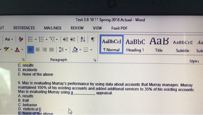Test 3 8 10 11 Spring 2018 Actual- Word UT REFERENCES MAILINGS REVIEWVIEW Foxit PDF Aa - t- --?. ?.Y?TNormall Heading 1 Title Subtitle Sub ??A-| Styles Paragraph C. results D. incidents E. None of the above 9. Max is evaluating Murrays performance by using data about accounts that Murray manages Murray maintained 100% of his existing accounts and added additional services to 35% of his existing accounts. Max is evaluating Murray using a appa A. results B. trait C. behavior D. Statistica E None of the ahove