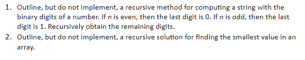 1. Outline, but do not implemen t, a recursive method for co binary digits of a number. If n is even, then the last digit is 0. If n is odd, then the last digit is 1. Recursively obtain the remaining digit 2. Outline, but do not imp plement, a recursive solution for finding the smallest value in an array