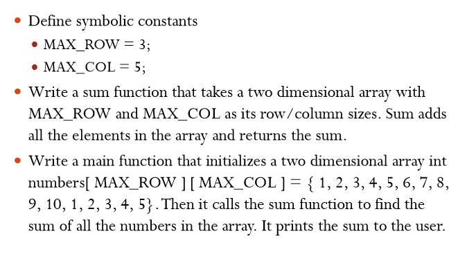 » Define symbolic constants . MAX ROW= 3; » Write a sum function that takes a two dimensional array with MAX_ROW and MAX COL as its row/column sizes. Sum adds all the elements in the array and returns the sum rite a main function that initializes a two dimensional array int numbers[ MAX ROW ][MAX COL]1,2, 3, 4, 5, 6, 7, 8, 9, 10, 1, 2, 3, 4, 5}.Then it calls the sum function to find the sum of all the numbers in the array. It prints the sum to the user. ·w