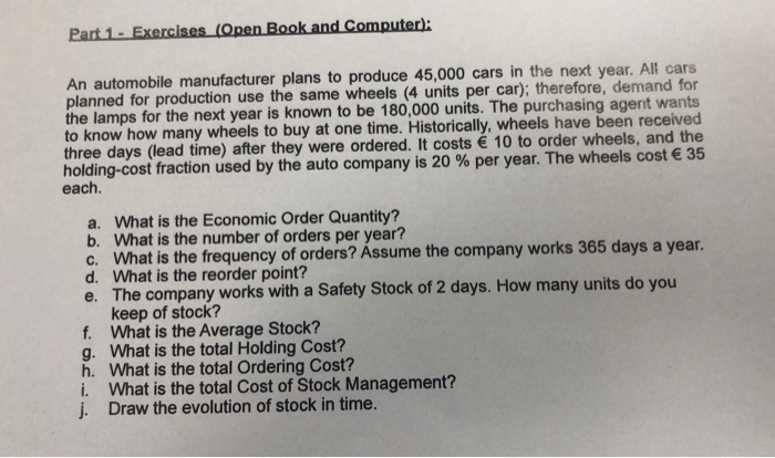 Part 1-Exercises An automobile manufacturer plans to produce 45,000 cars in the next year. All cars planned for production use the same wheels (4 units per car); therefore, demand for the lamps for the next year is known to be 180,000 units. The purchasing agent wants to know how many wheels to buy at one time. Historically, wheels have been received three days (lead time) after they were ordered. It costs 10 to order wheels, and the holding-cost fraction used by the auto company is 20 % per year. The wheels cost € 

<div class=