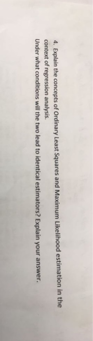 4. Explain the concepts of Ordinary Least Squares and Maximum Likelihood estimation in the context of regression analysis. Under what conditions will the two lead to identical estimators? Explain your answer.