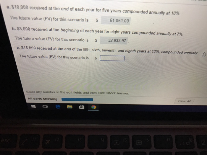 a.$10,000 received at the end of each year for five years compounded annually at 10%. The future value (FV) for this scenario is 61,051.00 b.$3,000 received at the beginning of each year for eight years compounded annually at 7%. The future value (FV) for this scenario is 32,933.97 c. $15,000 received at the end of the fifth, sixth, seventh, and eighth years at 12%, compounded annually The future value (FV) for this scenario is $ Enter any number in the edit fields and then click Check Answer Clear AN All parts showing