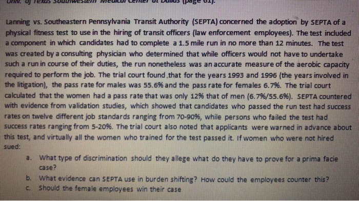 Lanning vs. Southeastern Pennsylvania Transit Authority (SEPTA) concerned the adoption by SEPTA of a physical fitness test to use in the hiring of transit officers (law enforcement employees). The test included a component in which candidates had to complete a 1.5 mile run in no more than 12 minutes. The test was created by a consulting physician who determined that while officers would not have to undertake such a run in course of their duties, the run nonetheless was an accurate measure of the aerobic capacity required to perform the job. The trial court found that for the years 1993 and 1996 (the years involved in the litigation), the pass rate for males was 55.6% and the pass rate for females 6.7%. The trial court calculated that the women had a pass rate that was only 12% that of men (6.7%/55.6%). SEPTA countered with evidence from validation studies, which showed that candidates who passed the run test had success rates on twelve different job standards ranging from 70-90%, while persons who failed the test had success rates ranging from 5-20%. The trial court also noted that applicants were warned in advance about this test, and virtually all the women who trained for the test passed it. If women who were not hired sued What type of discrimination should they allege what do they have to prove for a prima facie case? a. b. What evidence can SEPTA use in burden shifting? How could the employees counter this? c. Should the female employees win their case