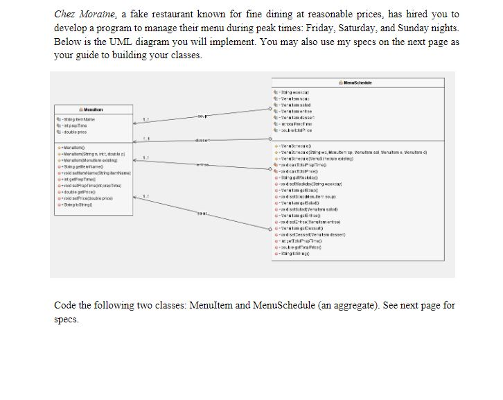 Chez Moraine, a fake restaurant known for fine dining at reasonable prices, has hired you to develop a program to manage their menu during peak times: Friday, Saturday, and Sunday nights Below is the UML diagram you will implement. You may also use my specs on the next page as your guide to building your classes -double pce Code the following two classes: Menultem and MenuSchedule (an aggregate). See next page for specs