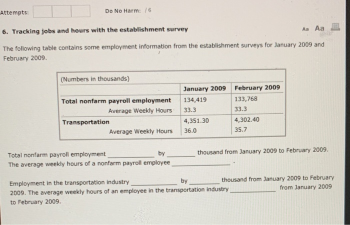 Attempts: Do No Harm: 6 6. Tracking jobs and hours with the establishment survey The following table contains some employment information from the establishment surveys for January 2009 and February 2009. (Numbers in thousands) Total nonfarm payroll employment 134,419 Transportation January 2009 February 2009 133,768 33.3 4,302.40 35.7 Average Weekly Hours33.3 4,351.30 Average Weekly Hours 36.0 Total nonfarm payroll employment The average weekly hours of a nonfarm payroll employee by thousand from January 2009 to February 2009. Employment in the transportation industry 2009. The average weekly hours of an employee in the transportation industry to February 2009 thousand from January 2009 to February from January 2009 by