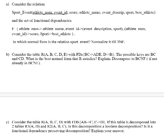 Consider the relation Sport Evenlahlete nun, cvcn id, score,alhlct nane, event descrip, spor, bes athlelc and the sct of l athlete num-> athlete name, event id->(event description, sport), (athlete num a) lunctional dependencics n d)-*-Score. Sporl->best athlelc In which normal form is the relation sport event? Normalize it till 3N1ї b) Consider the table RIA, B, C, D, E wilh FDs BC-ADE, D->Bi. The possible keys are BC thal R salislies? Explain. Decoimpos lo BCNF il no and CD. Whal is lhe besl nornal lo already in 1CNI c) CConsider the table R(A, 3, C wth lDS Al-C, C-D. If this table is decomposed into 2 tables RI(A, D) and R2(A, 13, Is this decomposition a lossless decomposition? Is it a lunclional dependency preserving decomposition? Explain your answer