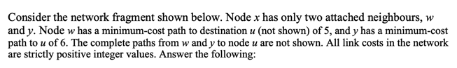 Consider the network fragment shown below. Node x has only two attached neighbours, w and y. Node w has a minimum-cost path to destination u (not shown) of 5, and y has a minimum-cost path to u of 6·The complete paths from w and y to node u are not shown. All link costs in the network are strictly positive integer values. Answer the following: