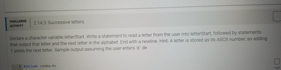 E I 2.143 successive letters. Declare a character variable letterstart. Write a statement to read a letter from the user into letterstart, followed by statements that output that letter and the next letter in the alphabet. End with a newline.H 1 yields the next letter. Sample output assuming the user enters d: de int A letter is stored as its ASCIl number, so adding 1 include <stdio.hx 1 test