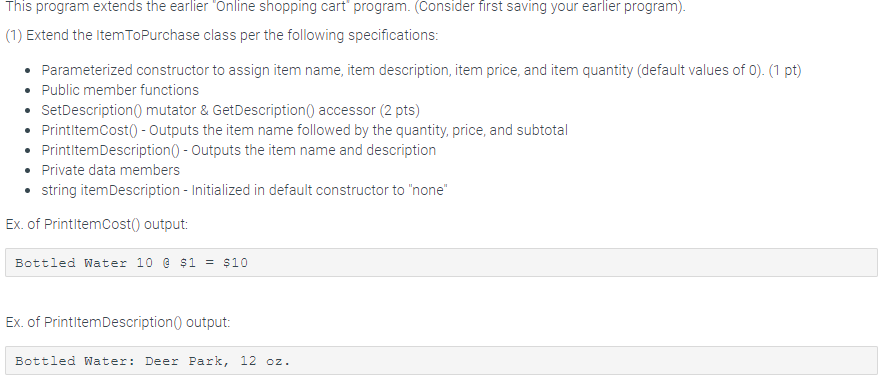 This program extends the earlier Online shopping cart program. (Consider first saving your earlier program) (1) Extend the Item ToPurchase class per the following specifications: Parameterized constructor to assign item name, item description, item price, and item quantity (default values of 0).(1 pt) Public member functions SetDescription0 mutator & GetDescription0 accessor (2 pts) PrintitemCost0-Outputs the item name followed by the quantity, price, and subtotal PrintltemDescription0 Outputs the item name and description Private data members string itemDescription- Initialized in default constructor to none . Ex. of PrintitemCost0 output B ttled ผa t er 10 @ $1-$10 Ex. of PrintitemDescription0 output Bottled Water: Deer Park, 12 oz