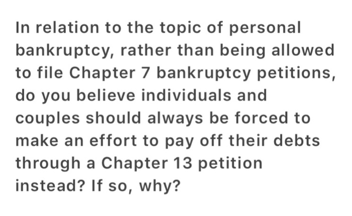 In relation to the topic of personal bankruptcy, rather than being allowed to file Chapter 7 bankruptcy petitions, do you believe individuals and couples should always be forced to make an effort to pay off their debts through a Chapter 13 petition instead? If so, why?