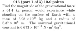 013 (part 1 of3) 10.0 points Find the magnitude of the gravitational force a 64.4 kg person would experience while standing on the surface o Earth with a mass of 5.98 x 1021 kg and a radius of 6.37× 106 m· The universal gravitational constant is 6.673 x 101 N m2/kg