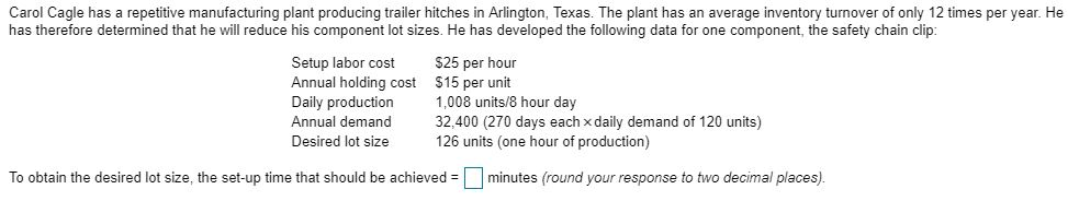Carol Cagle has a repetitive manufacturing plant producing trailer hitches in Arlington, Texas. The plant has an average inventory turnover of only 12 times per year. He has therefore determined that he will reduce his component lot sizes. He has developed the following data for one component, the safety chain clip Setup labor cost $25 per hour Annual holding cost $15 per unit Daily production ,008 units/8 hour day Annual demand 32,400 (270 days each x daily demand of 120 units) Desired lot size 126 units (one hour of production) To obtain the desired lot size, the set-up time that should be achieved = | | minutes (round your response to two decimal places)