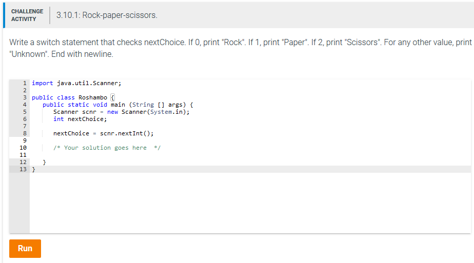 CHALLENGE ACTIVITY .1: Rock-paper-scissors Write a switch statement that checks nextChoice. If 0, print Rock. If 1, print Paper. If 2, print Scissors. For any other value, print Unknown. End with newline. 1 import java.util.Scanner; 3 public class Roshambo 4 public static void main (String [] args) f 6 8 Scanner scnr- new Scanner (System.in); int nextChoice nextChoice = scnr.nextInt(); 9 Your solution goes here 12 13 Run