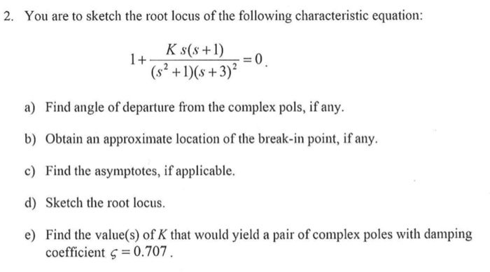 2. You are to sketch the root locus of the following characteristic equation: K s(s+) - (s+3) a) Find angle of departure from the complex pols, if any. b) Obtain an approximate location of the break-in point, if any. c) Find the asymptotes, if applicable. d) Sketch the root locus. e) Find the value(s) of K that would yield a pair of complex poles with damping coefficient ς =0.707