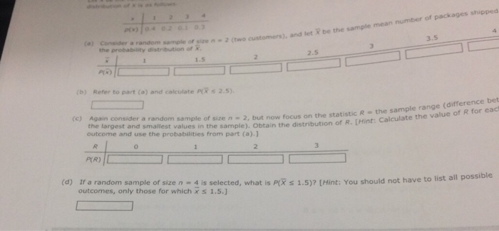 pt)To49203 3 (a) Consider a random 3.5 he probability distribution ce n-2(two customers), and let R be the sample mean number of 2.5 1.5 (b) Refer to part (a) and calculate PX s 2.5) (difference bet in the distribution of R. [Hint: Calculate the value of R for eact (c) Again consid er a random sample of size n 2, but now focus on the statistic R the sample range the largest and smallest values in the sample). Obtain the distribution outcome and use the probabilities from part (a).1 0 P(R) (d) Ir a random sample of size n - 4 is selected, what is PiX s 1.5)? [Hint: You should not have to list a outcomes, only those for which x s 1.5. e to list all possible