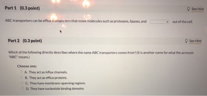 Part 1 (0.3 point) 0 See Hint ABC transporters can be efflux transporters that move molecules such as proteases, lipases, and out of the cell. Part 2 (0.3 point) See Hint Which of the following directly describes where the name ABC transporters comes from? (It is another name for what the acronym ABC means.) Choose one: A. They act as influx channels. B. They act as efflux proteins. C. They have membrane-spanning regions. D. They have nucleotide binding domains.