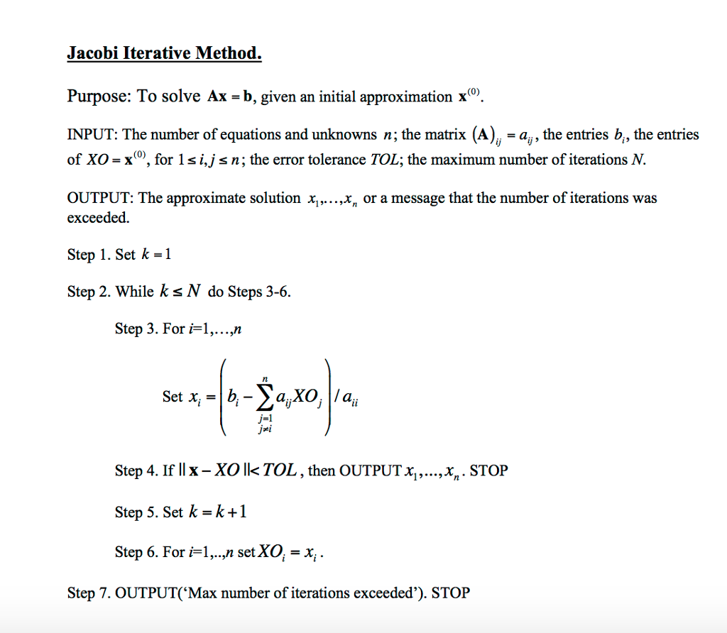 Jacobi Iterative Method. Purpose: To solve Ax - b, given an initial approximation x°. INPUT: The number of equations and unknowns n; the matrix (A) - ay, the entries b, the entries of XO = x(0), for l s n; the error tolerance TOL; the maximum number of iterations N. OUTPUT: The approximate solution x,,. ..,x, or a message that the number of iterations was exceeded. Step 1. Set k-1 Step 2. While ks N do Steps 3-6. Step 3. For i-1,...,n j-1 ?1 ji Step 4. If II x-XO lk TOL , then OUTPUT Xi, Step 5. Set k=k+1 Step 6. For i1,., setXO, -x , xn. STOP Step 7. OUTPUT(Max number of iterations exceeded). STOP