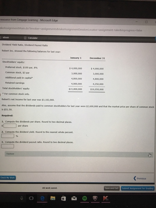 resource from Cengage Learning-Microsoft Edge akeAssignmentMain.do?invoker-assignments&takeAsi gnmentSessionl ocator- assignment-take&inprogress-false eBook Calculator Dividend Yield Ratio, Dividend Payout Ratio Rebert Inc. showed the following balances for last year: January 1 Stockholders equity: Preferred stock, $100 par, 8% 4,000,000 3,000,000 4,800,000 4,000,000 15,800,000 4,000,000 3,000,000 4,800,000 4,250,000 $16,050,000 Common stock, $3 par Additional paid-in capital Retained earnings Total stockholders equity For common stock only Reberts net income for last year was $3,182,000. Also, assume that the dividends paid to common stockholders for last year were $2,600,000 and that the market price per share of common stock is $51.50 Required: 1. Compute the dividends per share. Round to two decimal places. per share 2. Compute the dividend yield. Round to the nearest whole percent. 3. Compute the dividend payout ratio. Round to two decimal places. Check My Work Previous All work saved Save and Exit Submit Assignment for Grading
