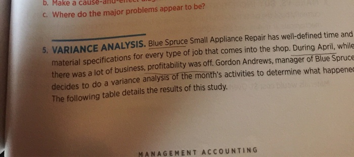b. Make a cause-and-ene c. Where do the major problems appear to be? 5, VARIANCE ANALYSIS. Blue Spruce Small Appliance Repair has well-defined time and of job that comes into the shop. During April, while profitability was off. Gordon Andrews, manager of Blue Spruce a variance analysis of the months activities to determine what happene material specifications for every type there was a lot of business decides to do The following table details the results of this study. MANAGEMENT ACCOUNTING