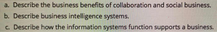 a. Describe the business benefits of collaboration and social business. b. Describe business intelligence systems. c. Describe how the information systems function supports a business.
