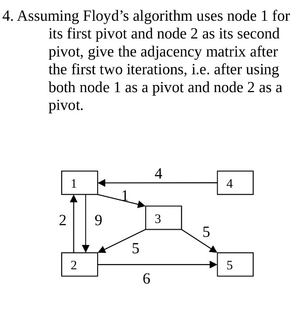 4. Assuming Floyds algorithm uses node 1 for its first pivot and node 2 as its second pivot, give the adjacency matrix after the first two iterations, i.e. after using both node 1 as a pivot and node 2 as a pivot. 4 4 3 6