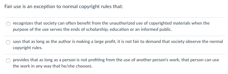 Fair use is an exception to normal copyright rules that: recognizes that society can often benefit from the unauthorized use of copyrighted materials when the purpose of the use serves the ends of scholarship, education or an informed public. says that as long as the author is making a large profit, it is not fair to demand that society observe the normal copyright rules. O provides that as long as a person is not profiting from the use of another persons work, that person can use the work in any way that he/she chooses.