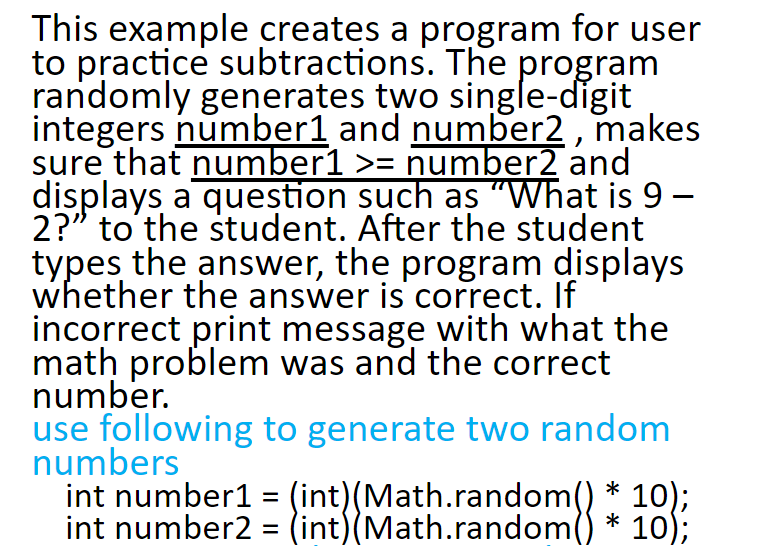 This example creates a program for user randomly generates two single-dígit integers number1 and number2, makes sure that number1number and displays a question such as What is 9- 2? to the student. After the student iypes the answer, the progran displays whether the answer is correct. If incorrect print message with what the math problem was and the correct number. use following to generate two random numbers int number1 (int) (Math.random() 10) int number2 (int)(Math.random) * 10);